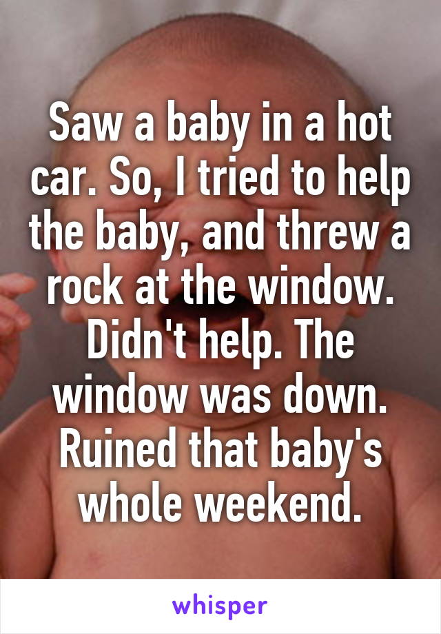 Saw a baby in a hot car. So, I tried to help the baby, and threw a rock at the window. Didn't help. The window was down. Ruined that baby's whole weekend.