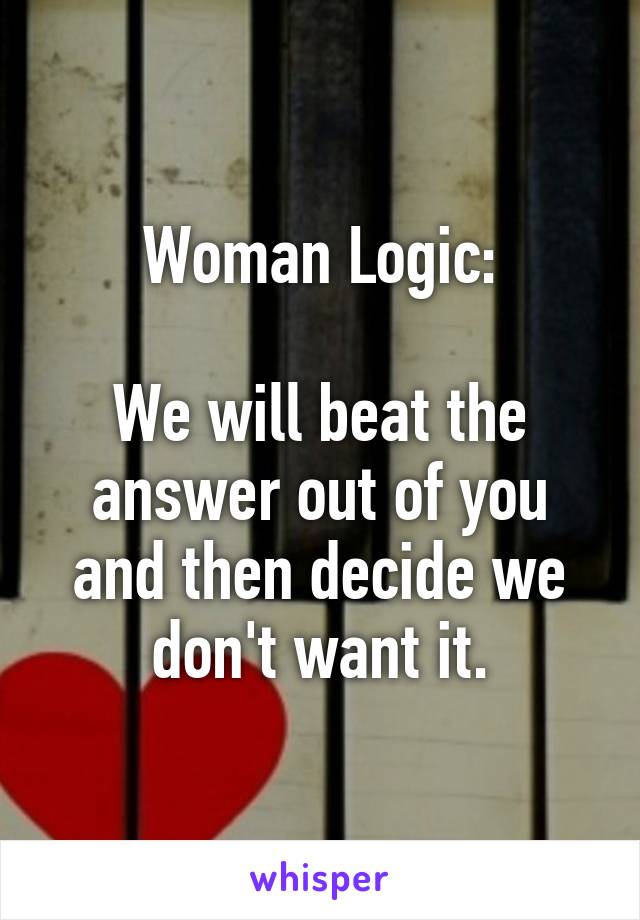 Woman Logic:

We will beat the answer out of you and then decide we don't want it.