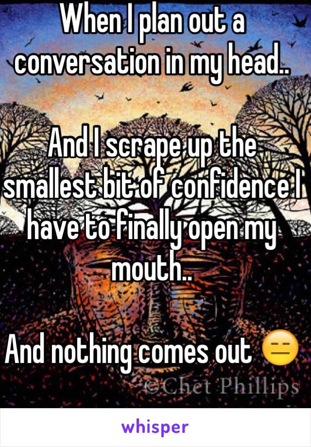 When I plan out a conversation in my head..

And I scrape up the smallest bit of confidence I have to finally open my mouth..

And nothing comes out 😑