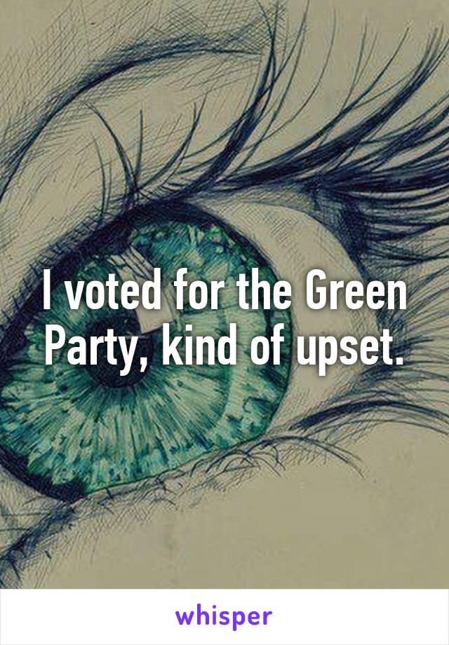 I voted for the Green Party, kind of upset.