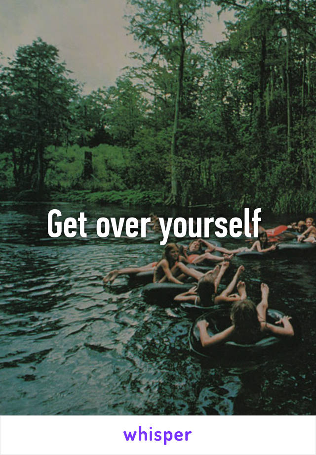 Get over yourself 