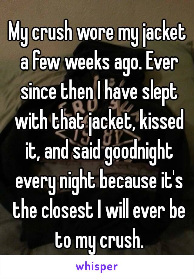 My crush wore my jacket a few weeks ago. Ever since then I have slept with that jacket, kissed it, and said goodnight every night because it's the closest I will ever be to my crush.