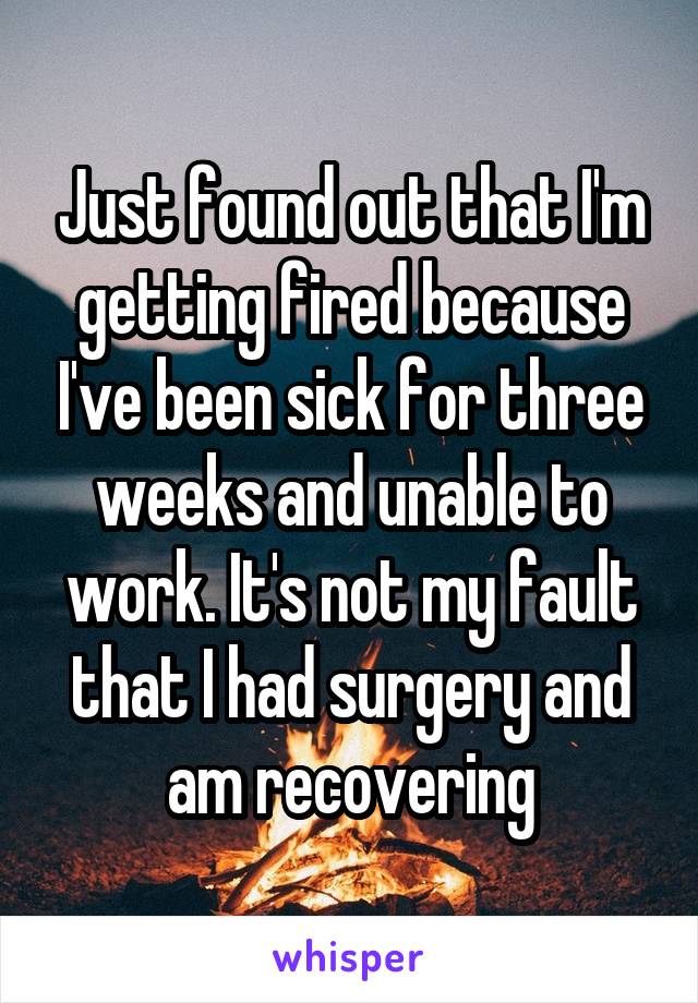 Just found out that I'm getting fired because I've been sick for three weeks and unable to work. It's not my fault that I had surgery and am recovering