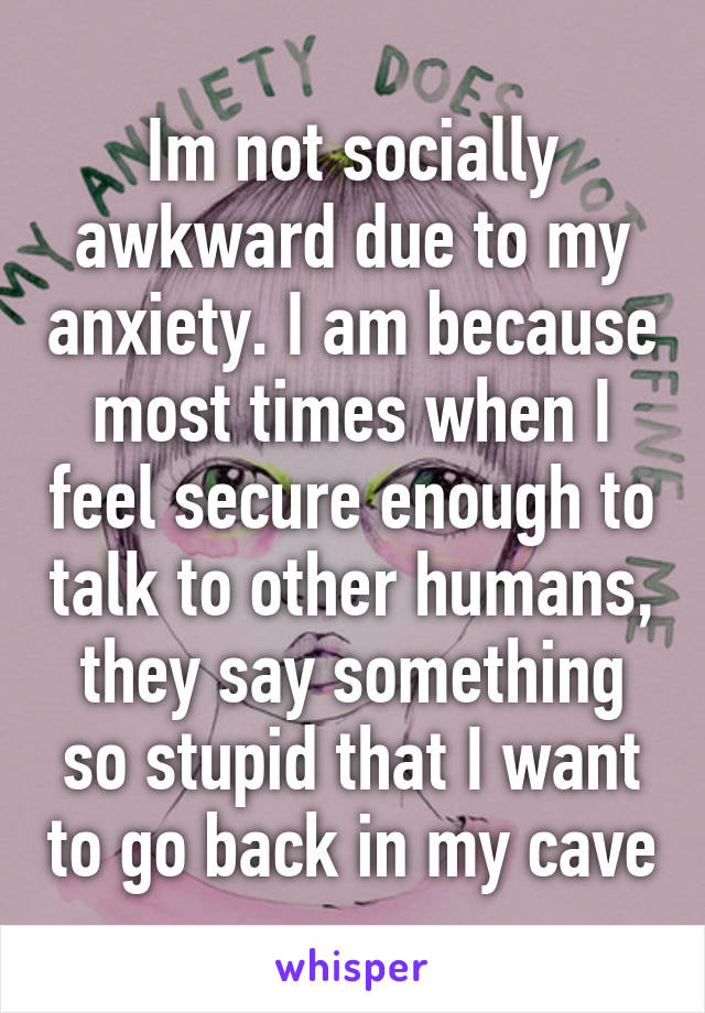 Im not socially awkward due to my anxiety. I am because most times when I feel secure enough to talk to other humans, they say something so stupid that I want to go back in my cave