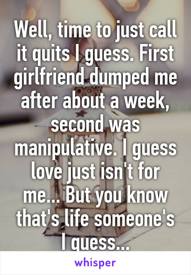 Well, time to just call it quits I guess. First girlfriend dumped me after about a week, second was manipulative. I guess love just isn't for me... But you know that's life someone's I guess...