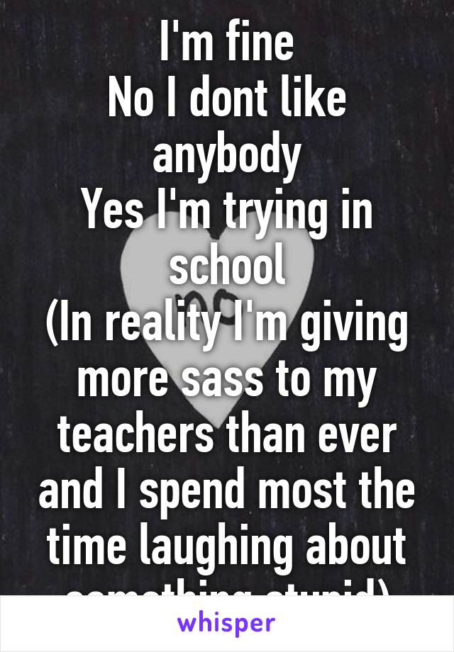 I'm fine
No I dont like anybody
Yes I'm trying in school
(In reality I'm giving more sass to my teachers than ever and I spend most the time laughing about something stupid)