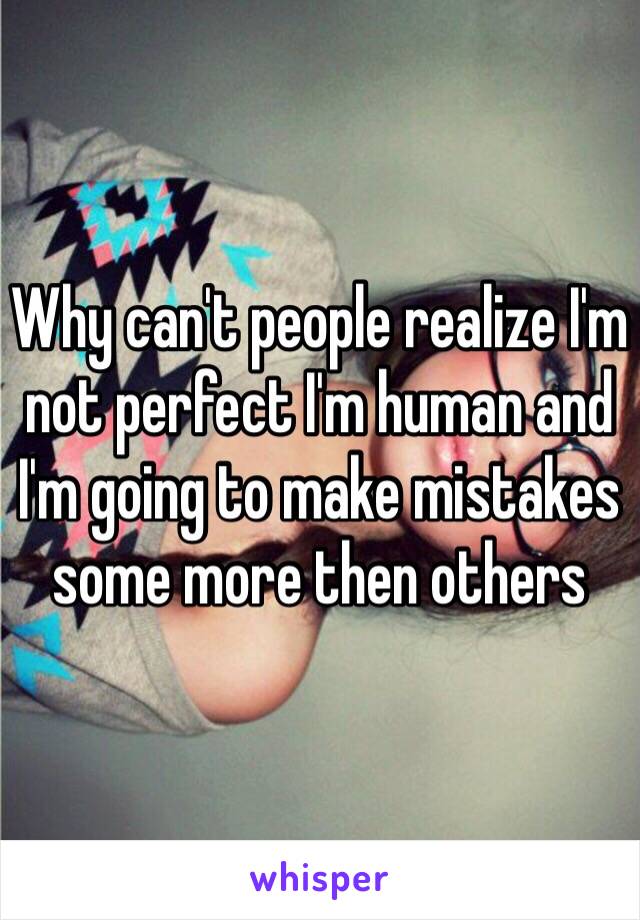 Why can't people realize I'm not perfect I'm human and I'm going to make mistakes some more then others 