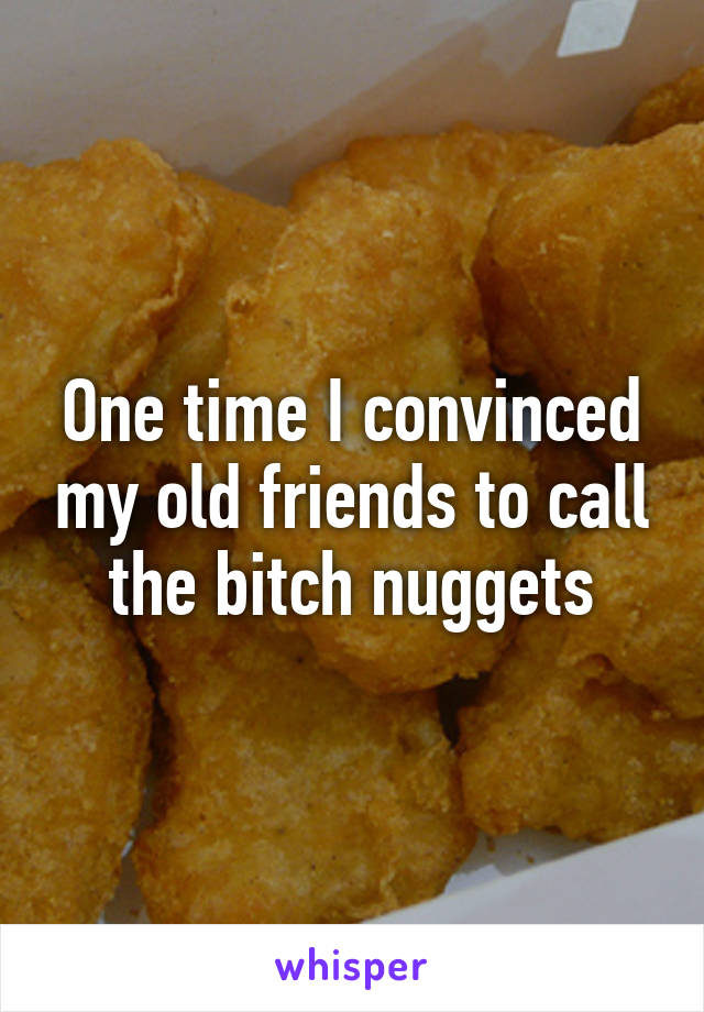 One time I convinced my old friends to call the bitch nuggets