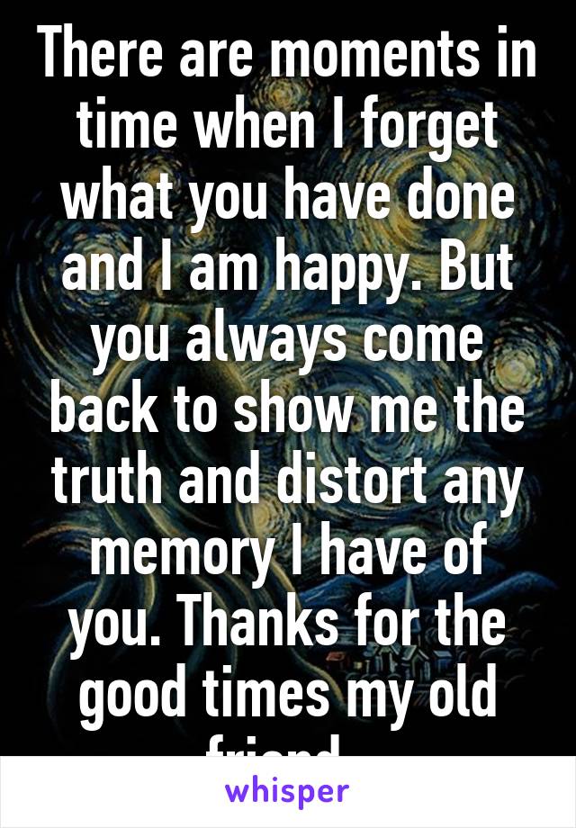 There are moments in time when I forget what you have done and I am happy. But you always come back to show me the truth and distort any memory I have of you. Thanks for the good times my old friend. 