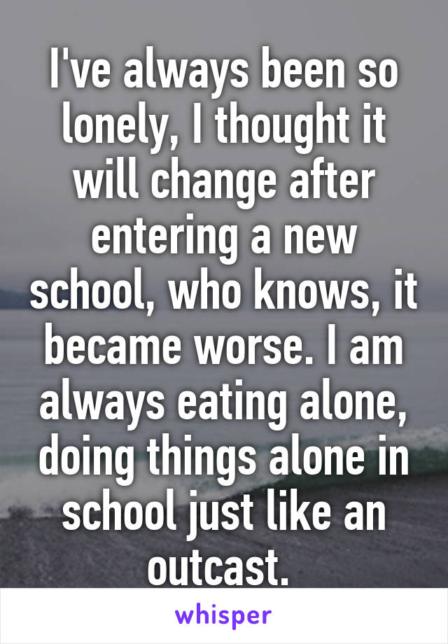 I've always been so lonely, I thought it will change after entering a new school, who knows, it became worse. I am always eating alone, doing things alone in school just like an outcast. 