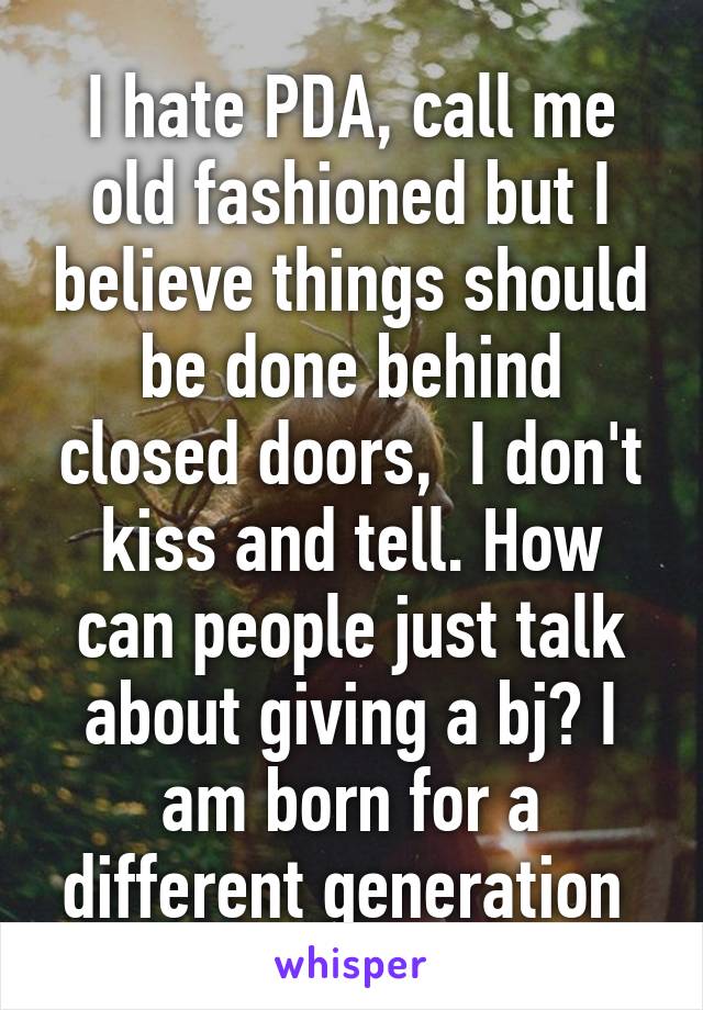 I hate PDA, call me old fashioned but I believe things should be done behind closed doors,  I don't kiss and tell. How can people just talk about giving a bj? I am born for a different generation 