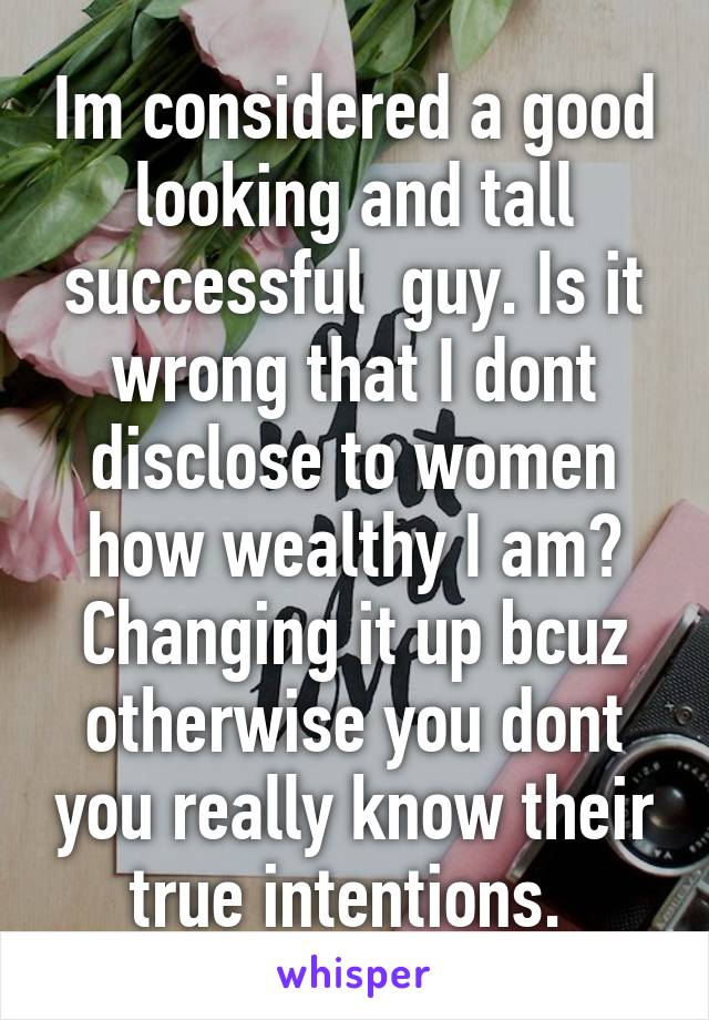 Im considered a good looking and tall successful  guy. Is it wrong that I dont disclose to women how wealthy I am? Changing it up bcuz otherwise you dont you really know their true intentions. 