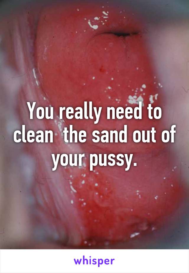 You really need to clean  the sand out of your pussy.