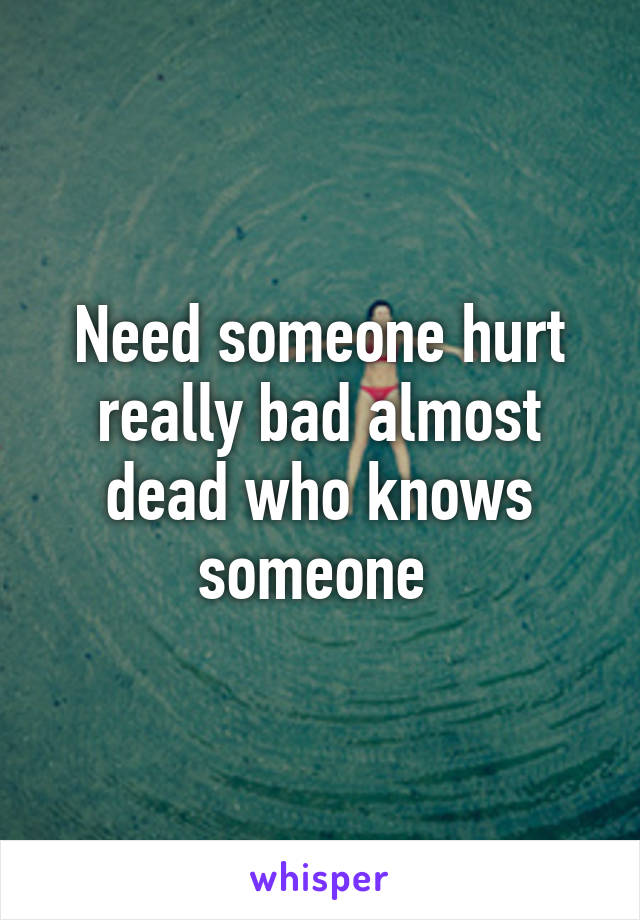 Need someone hurt really bad almost dead who knows someone 