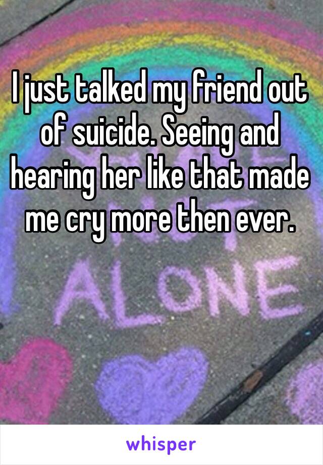 I just talked my friend out of suicide. Seeing and hearing her like that made me cry more then ever.