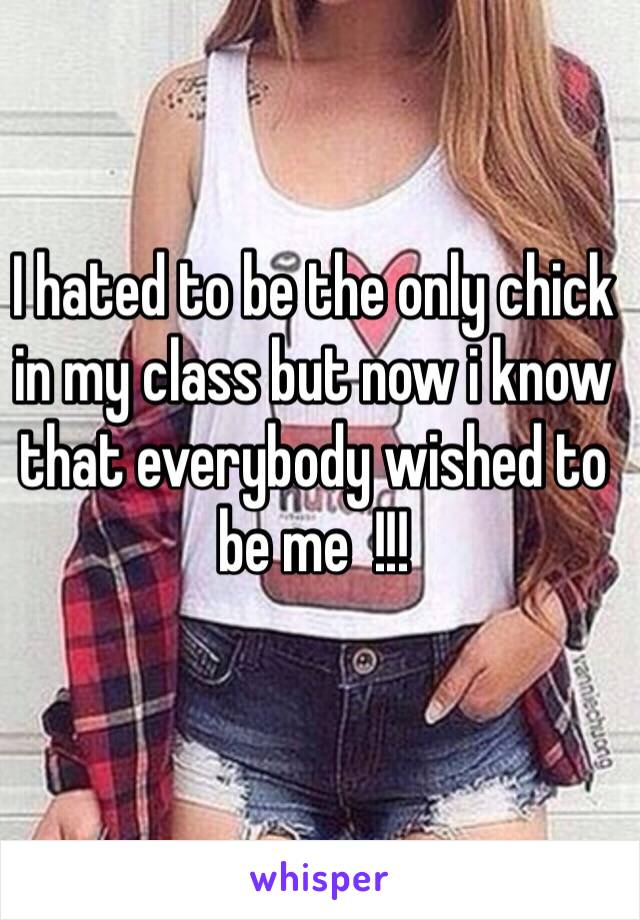 I hated to be the only chick in my class but now i know that everybody wished to be me  !!!