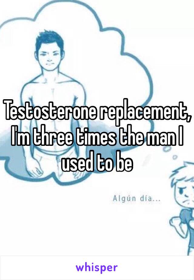 Testosterone replacement, 
I'm three times the man I used to be