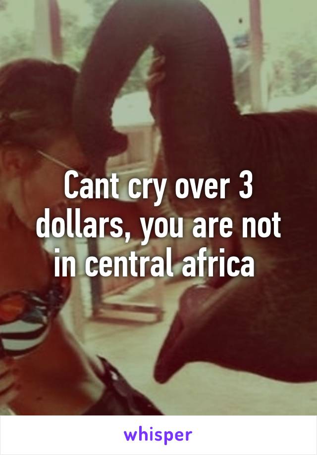 Cant cry over 3 dollars, you are not in central africa 