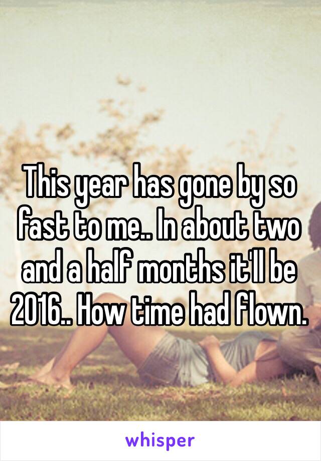 This year has gone by so fast to me.. In about two and a half months it'll be 2016.. How time had flown. 