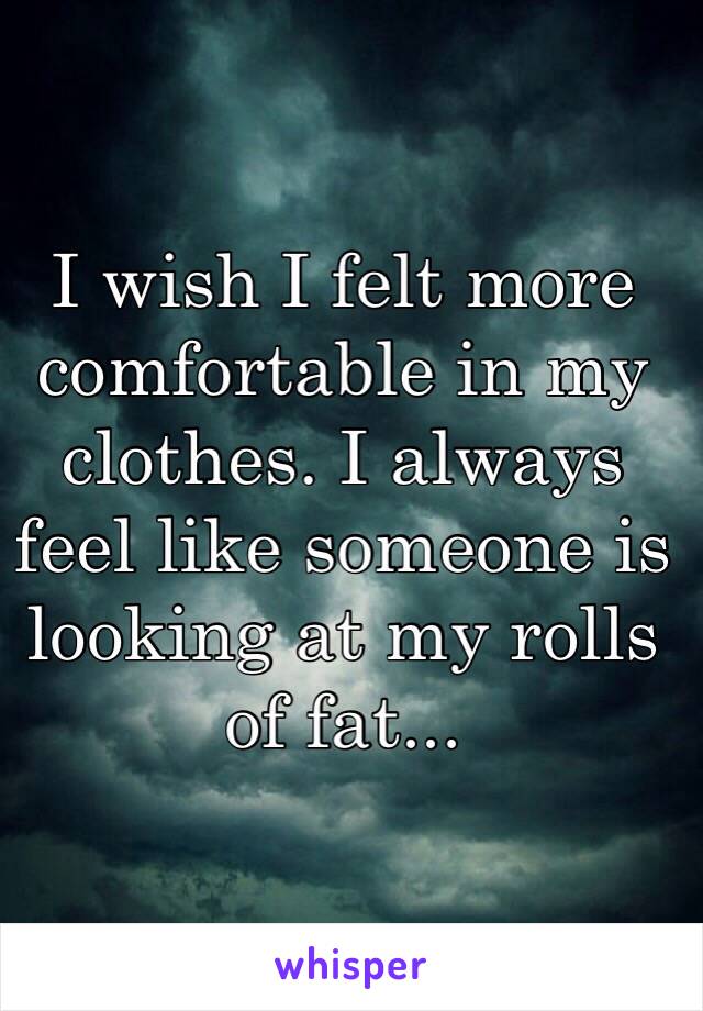 I wish I felt more comfortable in my clothes. I always feel like someone is looking at my rolls of fat...