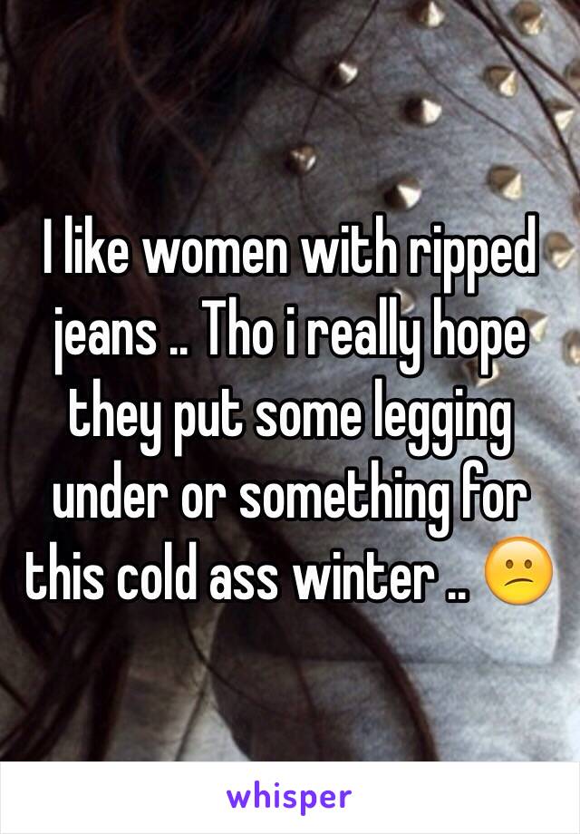 I like women with ripped jeans .. Tho i really hope they put some legging under or something for this cold ass winter .. 😕 