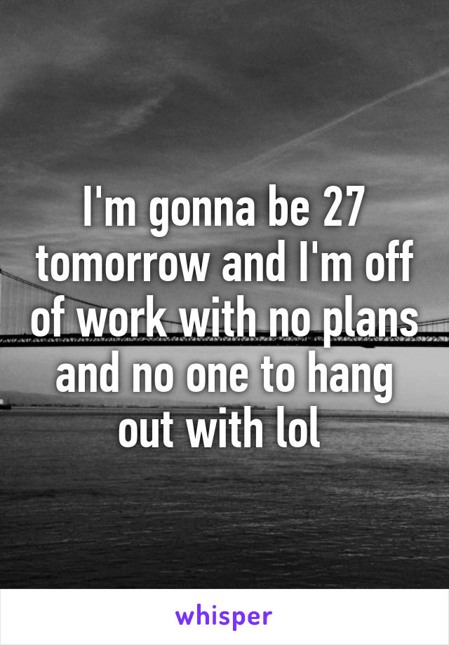 I'm gonna be 27 tomorrow and I'm off of work with no plans and no one to hang out with lol 