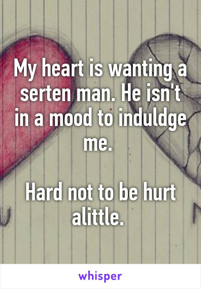 My heart is wanting a serten man. He isn't in a mood to induldge me. 

Hard not to be hurt alittle. 