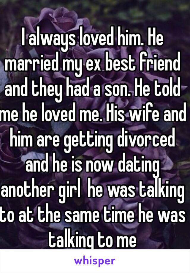 I always loved him. He married my ex best friend and they had a son. He told me he loved me. His wife and him are getting divorced and he is now dating another girl  he was talking to at the same time he was talking to me