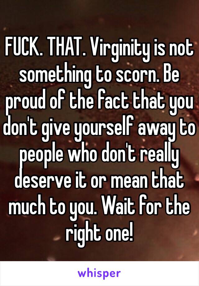 FUCK. THAT. Virginity is not something to scorn. Be proud of the fact that you don't give yourself away to people who don't really deserve it or mean that much to you. Wait for the right one! 