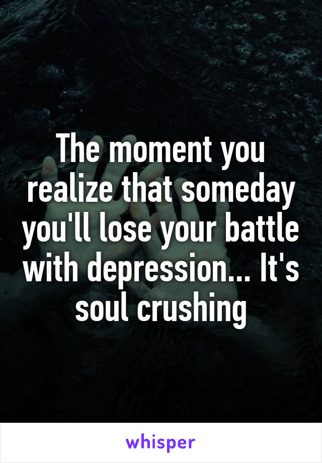 The moment you realize that someday you'll lose your battle with depression... It's soul crushing