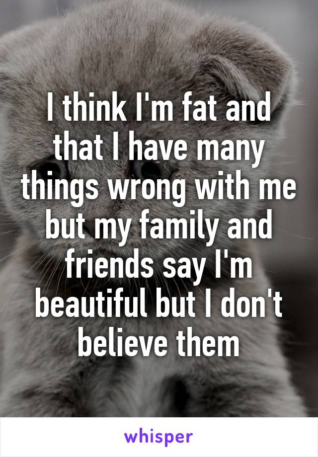 I think I'm fat and that I have many things wrong with me but my family and friends say I'm beautiful but I don't believe them