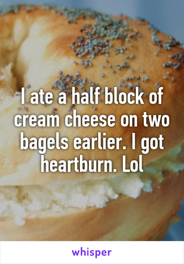 I ate a half block of cream cheese on two bagels earlier. I got heartburn. Lol