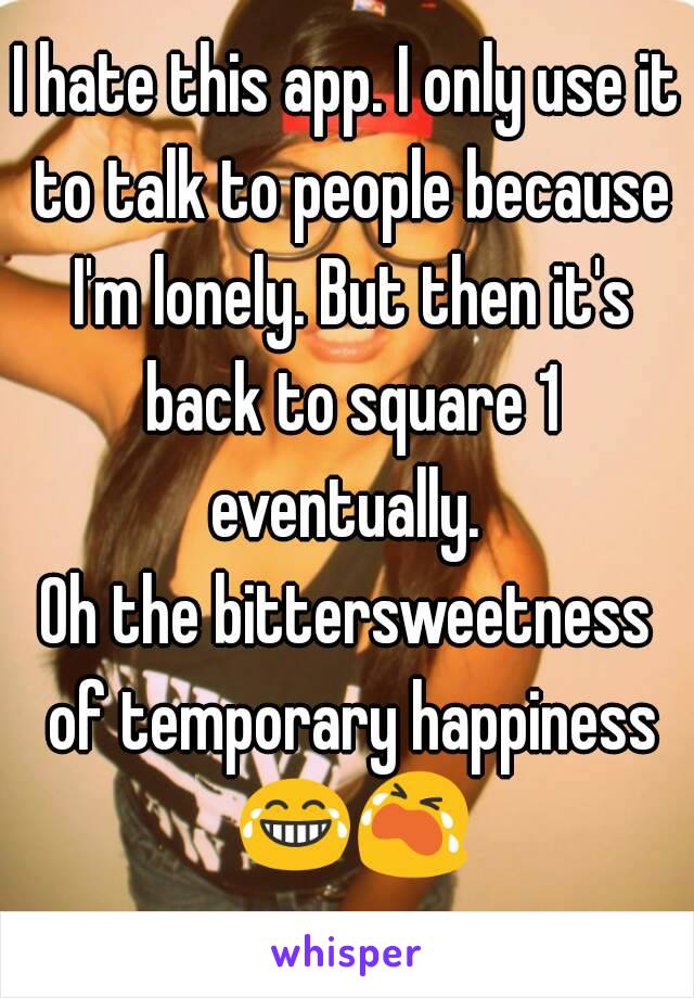 I hate this app. I only use it to talk to people because I'm lonely. But then it's back to square 1 eventually. 
Oh the bittersweetness of temporary happiness 😂😭  