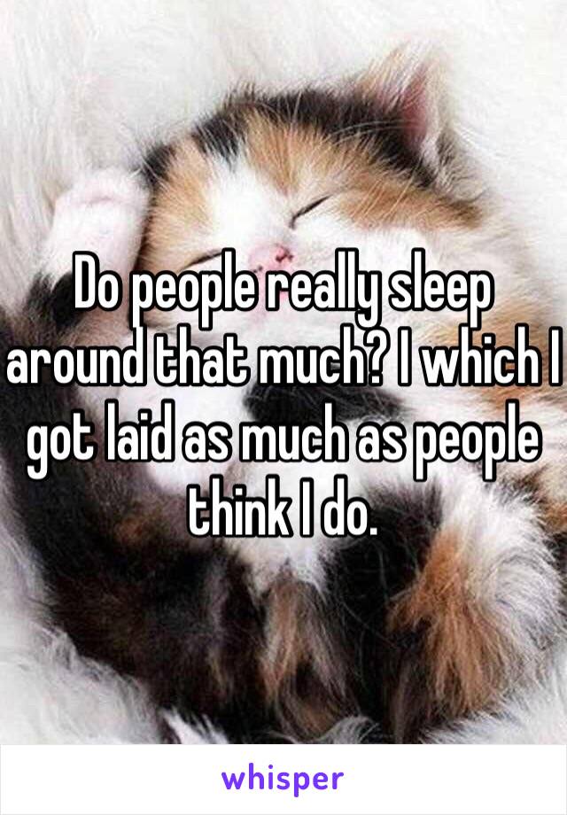 Do people really sleep around that much? I which I got laid as much as people think I do. 