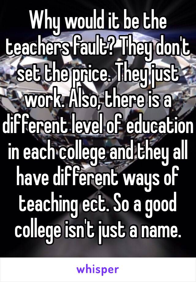 Why would it be the teachers fault? They don't set the price. They just work. Also, there is a different level of education in each college and they all have different ways of teaching ect. So a good college isn't just a name. 