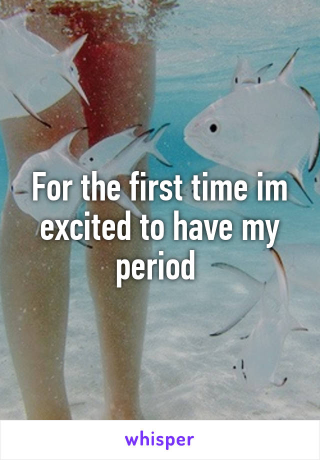 For the first time im excited to have my period 