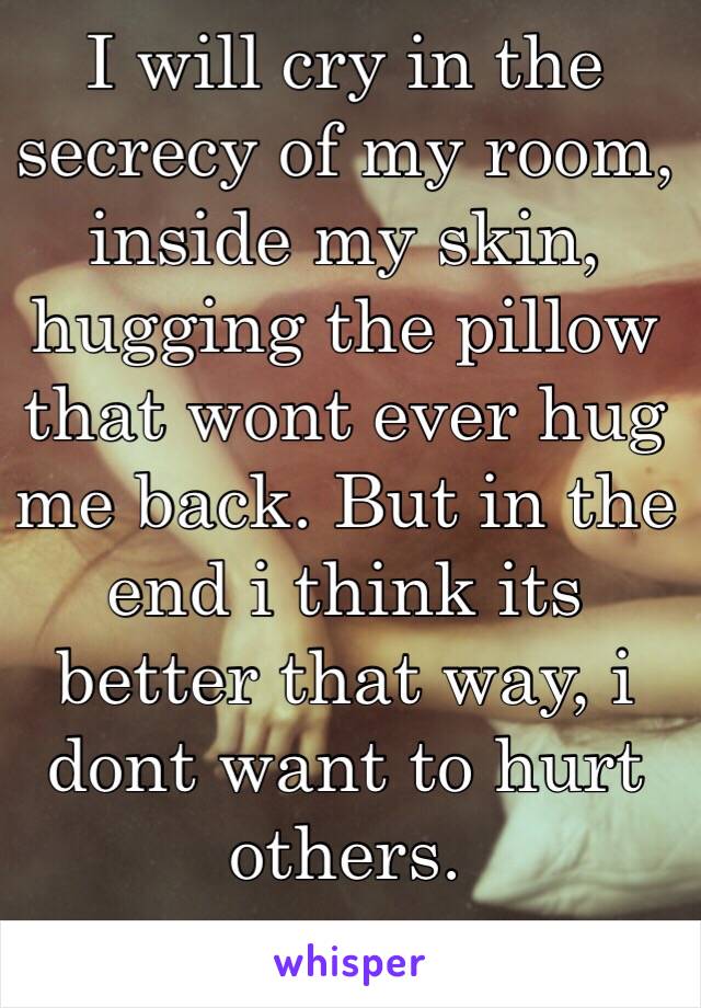 I will cry in the secrecy of my room, inside my skin, hugging the pillow that wont ever hug me back. But in the end i think its better that way, i dont want to hurt others.