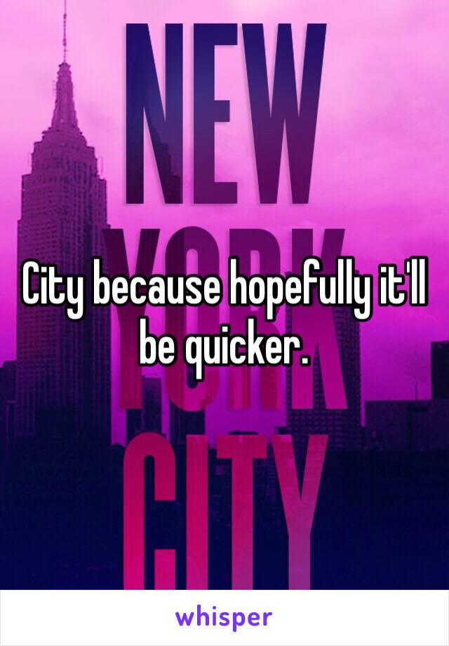 City because hopefully it'll be quicker.