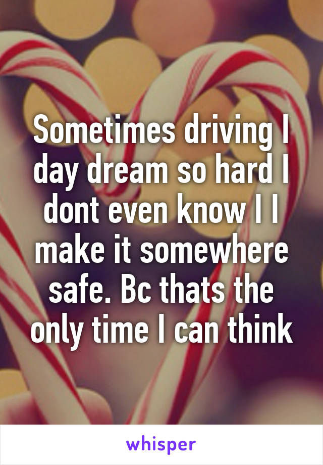 Sometimes driving I day dream so hard I dont even know I I make it somewhere safe. Bc thats the only time I can think