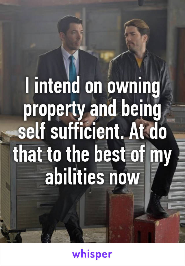 I intend on owning property and being self sufficient. At do that to the best of my abilities now