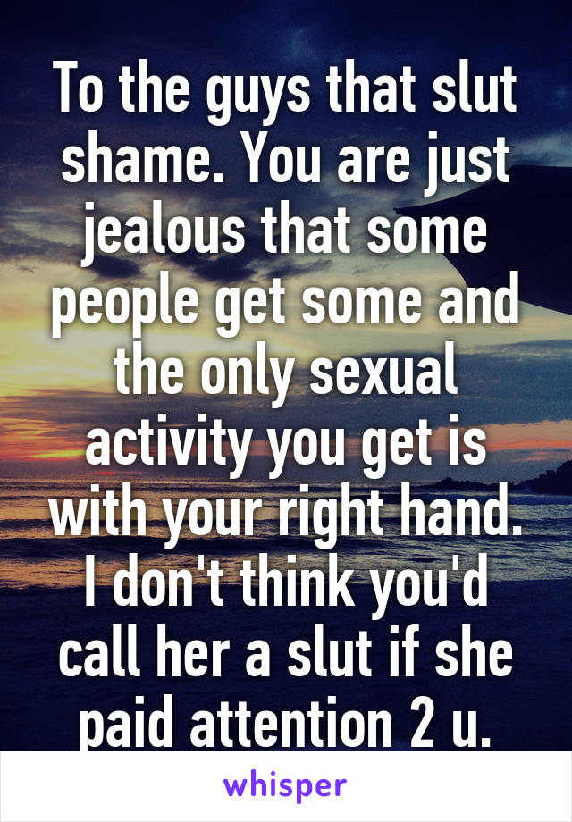 To the guys that slut shame. You are just jealous that some people get some and the only sexual activity you get is with your right hand. I don't think you'd call her a slut if she paid attention 2 u.