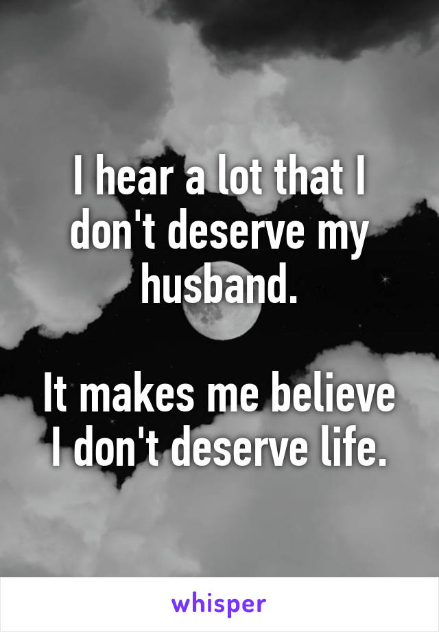 I hear a lot that I don't deserve my husband.

It makes me believe I don't deserve life.