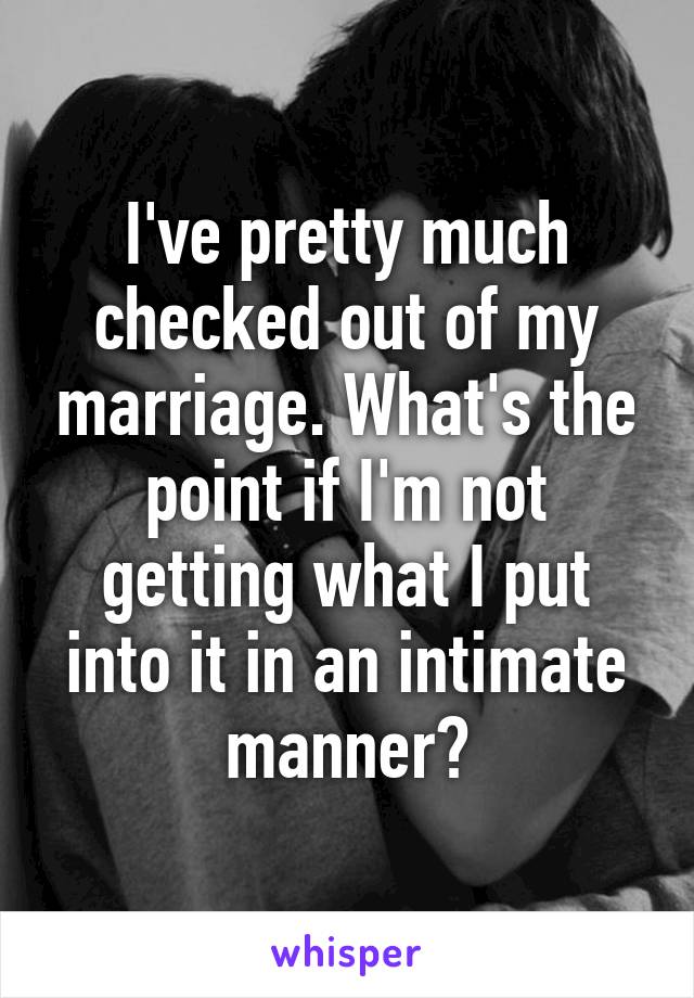 I've pretty much checked out of my marriage. What's the point if I'm not getting what I put into it in an intimate manner?