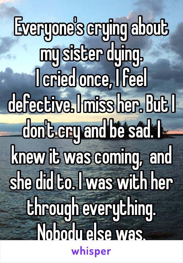 Everyone's crying about my sister dying. 
I cried once, I feel defective. I miss her. But I don't cry and be sad. I knew it was coming,  and she did to. I was with her through everything. Nobody else was. 