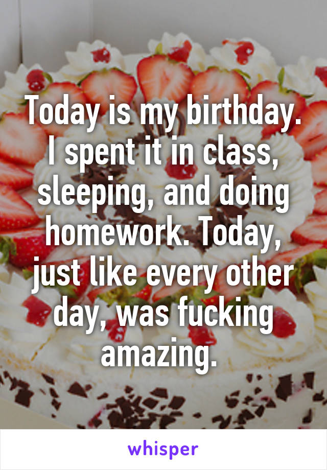 Today is my birthday. I spent it in class, sleeping, and doing homework. Today, just like every other day, was fucking amazing. 