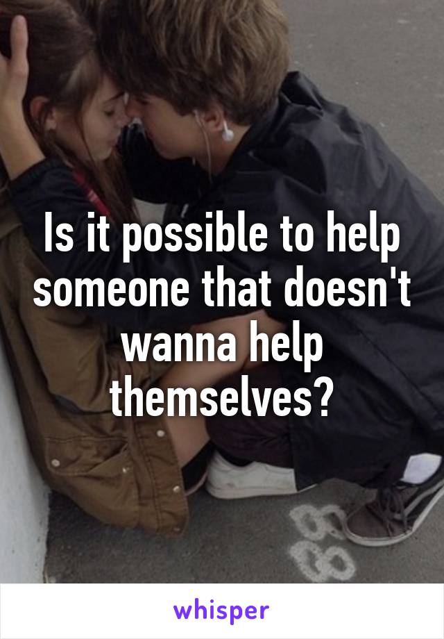 Is it possible to help someone that doesn't wanna help themselves?