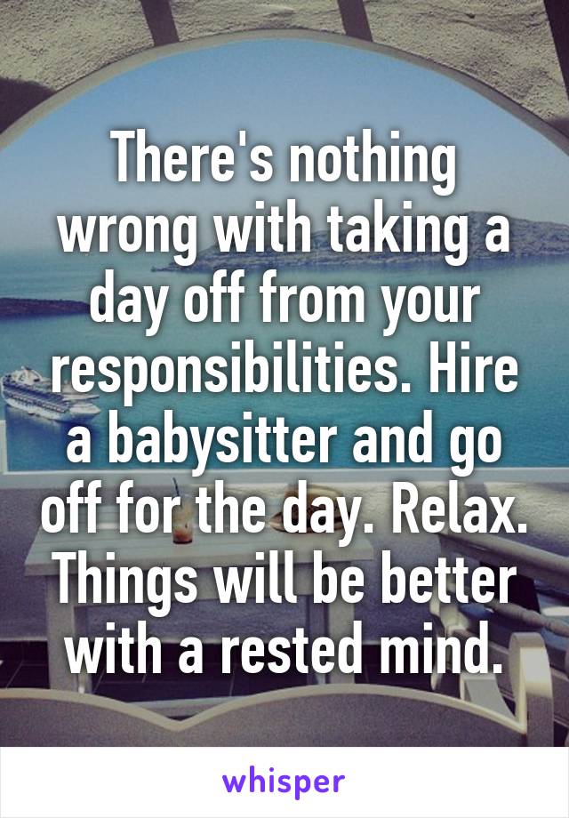 There's nothing wrong with taking a day off from your responsibilities. Hire a babysitter and go off for the day. Relax. Things will be better with a rested mind.