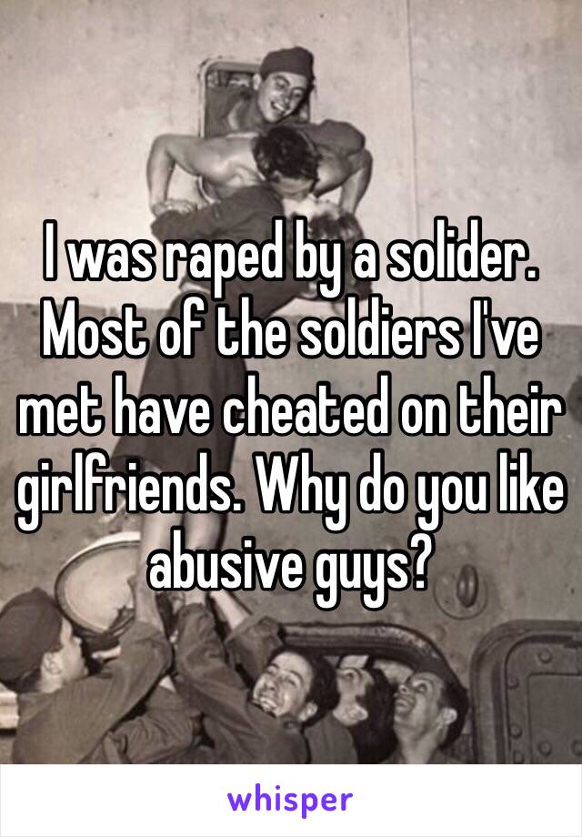 I was raped by a solider. Most of the soldiers I've met have cheated on their girlfriends. Why do you like abusive guys? 