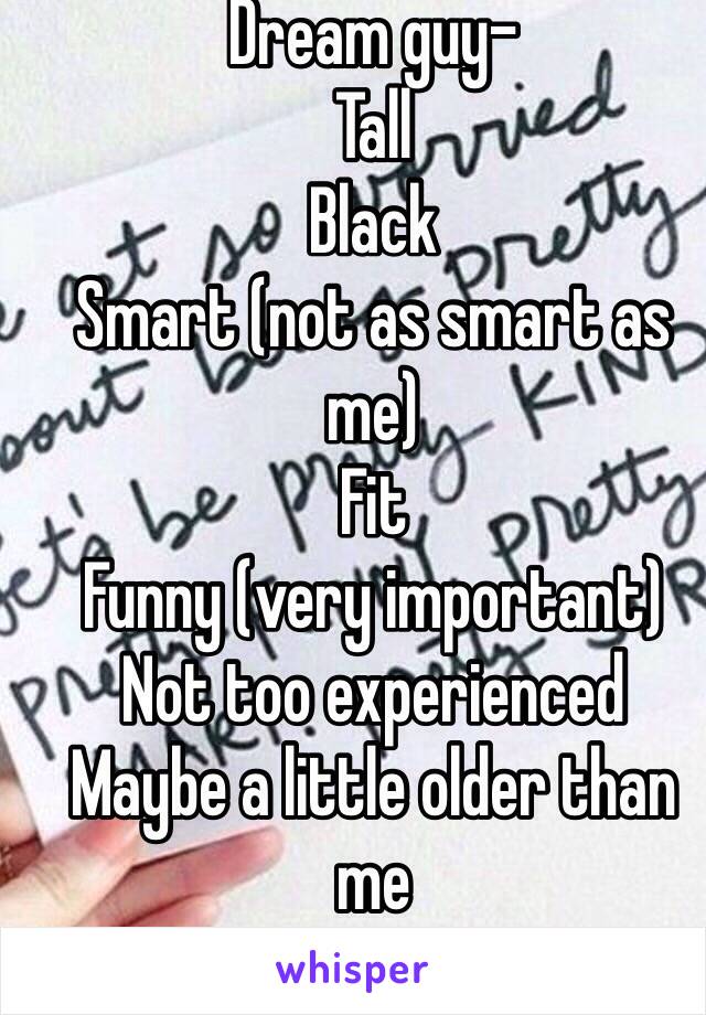 Dream guy-
Tall
Black
Smart (not as smart as me)
Fit
Funny (very important)
Not too experienced 
Maybe a little older than me 
(16 f)