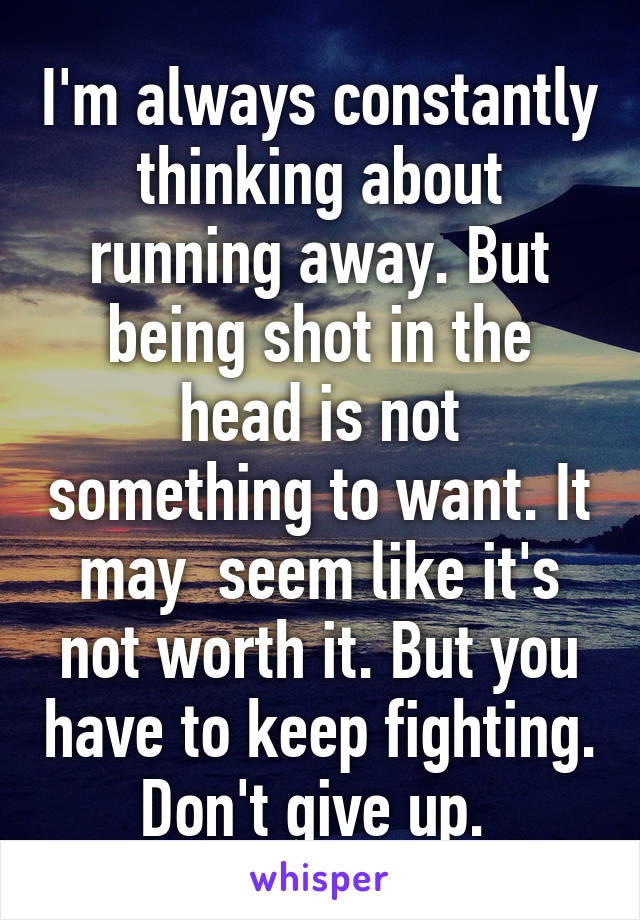 I'm always constantly thinking about running away. But being shot in the head is not something to want. It may  seem like it's not worth it. But you have to keep fighting. Don't give up. 